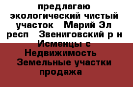 предлагаю экологический чистый участок - Марий Эл респ., Звениговский р-н, Исменцы с. Недвижимость » Земельные участки продажа   